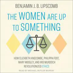 The Women Are Up to Something: How Elizabeth Anscombe, Philippa Foot, Mary Midgley, and Iris Murdoch Revolutionized Ethics Audibook, by Benjamin J.B. Lipscomb
