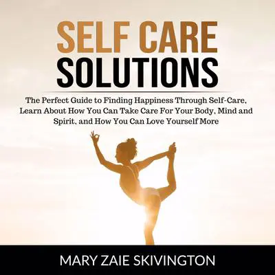 Self Care Solutions: The Perfect Guide to Finding Happiness Through Self-Care, Learn About How You Can Take Care For Your Body, Mind and Spirit and How You Can Love Yourself More Audibook, by Mary Zaie Skivington