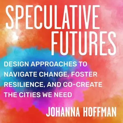 Speculative Futures: Design Approaches to Navigate Change, Foster Resilience, and Co-Create the Cities We Need Audibook, by Johanna Hoffman