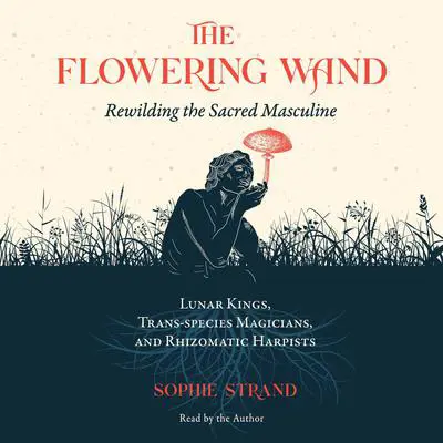 The Flowering Wand: Rewilding the Sacred Masculine Audibook, by Sophie Strand