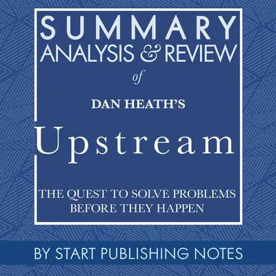 Summary, Analysis, and Review of Dan Heath's Upstream: The Quest to Solve Problems Before They Happen Audibook, by Start Publishing Notes