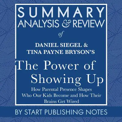 Summary, Analysis, and Review of Daniel Siegel and Tina Payne Bryson's The Power of Showing Up: How Parental Presence Shapes Who Our Kids Become and How Their Brains Get Wired Audibook, by Start Publishing Notes