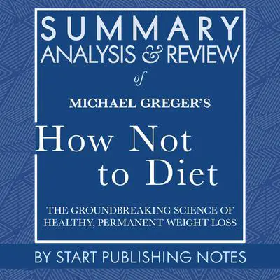 Summary, Analysis, and Review of Michael Greger's How Not to Diet: The Groundbreaking Science of Healthy, Permanent Weight Loss Audibook, by Start Publishing Notes