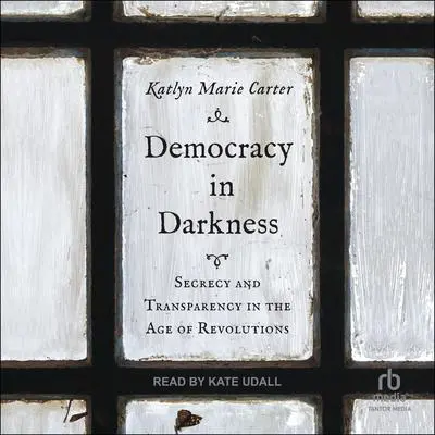 Democracy In Darkness: Secrecy and Transparency in the Age of Revolutions Audibook, by Katlyn Marie Carter