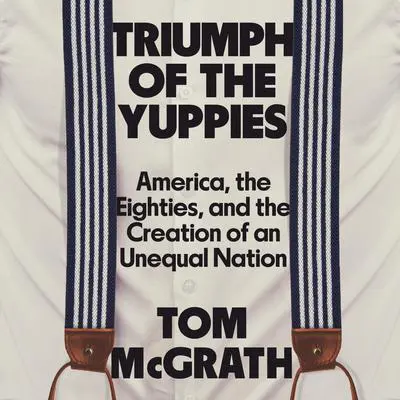 Triumph of the Yuppies: America, the Eighties, and the Creation of an Unequal Nation Audibook, by Tom McGrath