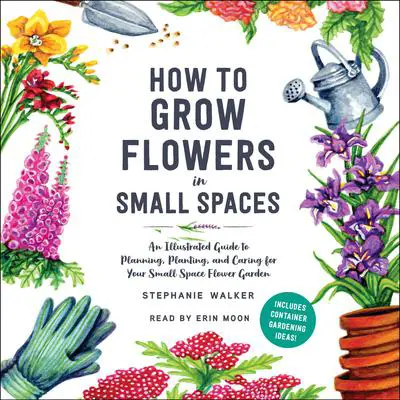 How to Grow Flowers in Small Spaces: An Illustrated Guide to Planning, Planting, and Caring for Your Small Space Flower Garden Audibook, by Stephanie Walker