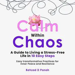 Calm Within Chaos: A Guide to Living a Stress- Free Life in 10 Easy Steps: Easy Transformative Practices for Inner Peace and Resilience Audibook, by Behzad D Panah