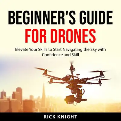 Beginner's Guide for Drones: Elevate Your Skills to Start Navigating the Sky with Confidence and Skill Audibook, by Rick Knight