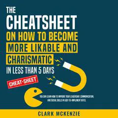 The Cheat Sheet on How to Become More Likable and Charismatic in Less Than 5 Days: You Can Learn How to Improve Your Leadership, Communication, and Social Skills in Easy-to-Implement Bites. Audibook, by Clark McKenzie