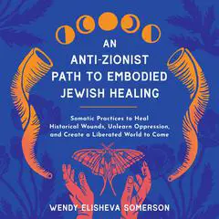 An Anti-Zionist Path to Embodied Jewish Healing: Somatic Practices to Heal Historical Wounds, Unlearn Oppression, and Create a Liberated World to Come Audibook, by Wendy Elisheva Somerson