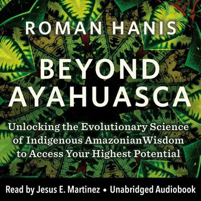 Beyond Ayahuasca: Unlocking the Evolutionary Science of Indigenous Amazonian Wisdom to Access Your  Highest Potential Audibook, by Roman Hanis