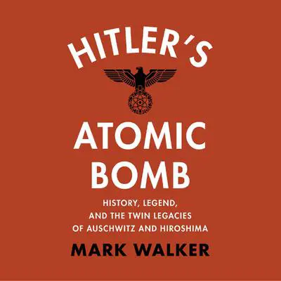 Hitler's Atomic Bomb: History, Legend, and the Twin Legacies of Auschwitz and Hiroshima Audibook, by Mark Walker