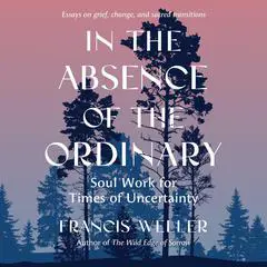 In the Absence of the Ordinary: Soul Work for Times of Uncertainty--Essays on Grief, Change, and Sacred Transitions Audibook, by Francis Weller