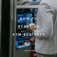 How to Start an ATM Business: Own the Machines, Collect the Fees: The Beginner’s Playbook for Making Consistent Cash Flow from High-Traffic Locations Audibook, by Johnny Nelson