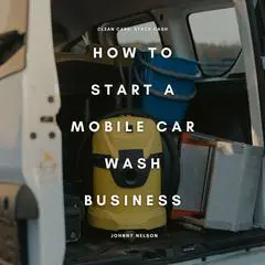 How to Start a Mobile Car Wash Business: Clean Cars, Stack Cash: A Beginner’s Guide to Launching a Profitable Auto Detailing Business On Wheels Audibook, by Johnny Nelson