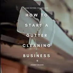 How to Start a Gutter Cleaning Business: Clear Gutters, Collect Cash: A Practical Guide to Starting a Seasonal Home Service Business with High Demand, Low Costs, and Recurring Revenue Audibook, by Johnny Nelson