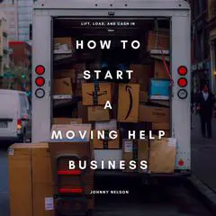 How to Start a Moving Help Business: Lift, Load, and Cash In: A Practical Guide to Starting a Local Moving Service Without a Truck, Using Only Muscle, Hustle, and Smart Marketing Audibook, by Johnny Nelson