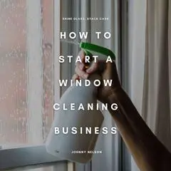 How to Start a Window Cleaning Business: Shine Glass, Stack Cash: A Step-by-Step Guide to Building a Residential and Commercial Window Washing Service That Pays Year-Round Audibook, by Johnny Nelson