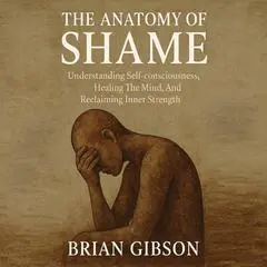 The Anatomy of Shame: Understanding Self-consciousness, Healing The Mind, And Reclaiming Inner Strength Audibook, by Brian Gibson